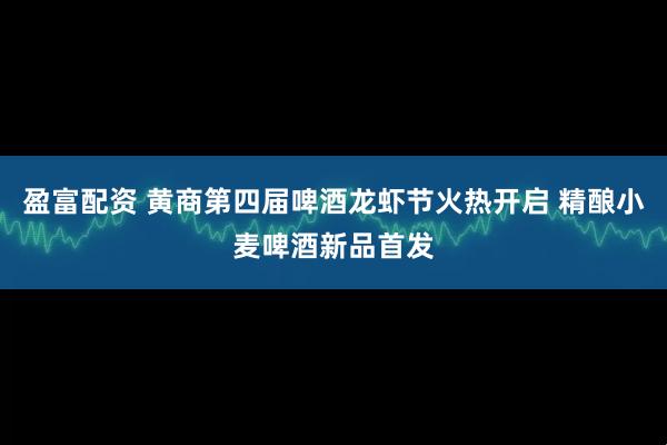 盈富配资 黄商第四届啤酒龙虾节火热开启 精酿小麦啤酒新品首发