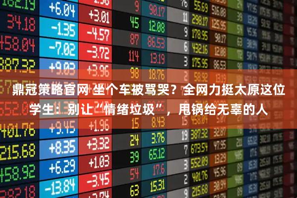 鼎冠策略官网 坐个车被骂哭？全网力挺太原这位学生：别让“情绪垃圾”，甩锅给无辜的人
