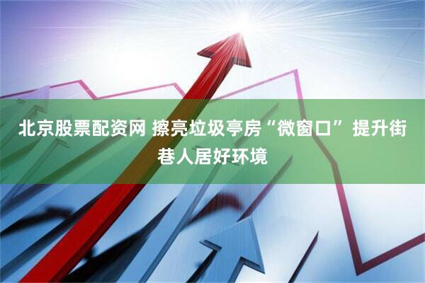 北京股票配资网 擦亮垃圾亭房“微窗口” 提升街巷人居好环境
