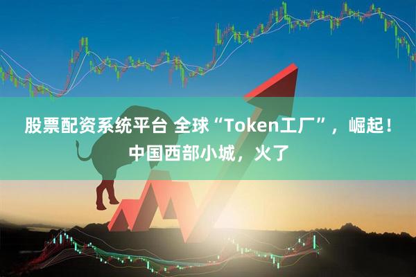 股票配资系统平台 全球“Token工厂”，崛起！中国西部小城，火了