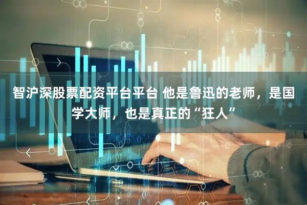 智沪深股票配资平台平台 他是鲁迅的老师，是国学大师，也是真正的“狂人”