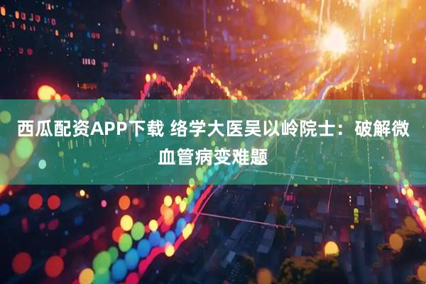 西瓜配资APP下载 络学大医吴以岭院士：破解微血管病变难题