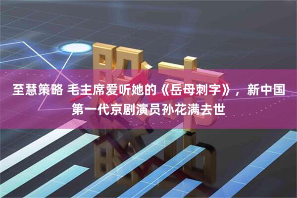 至慧策略 毛主席爱听她的《岳母刺字》，新中国第一代京剧演员孙花满去世