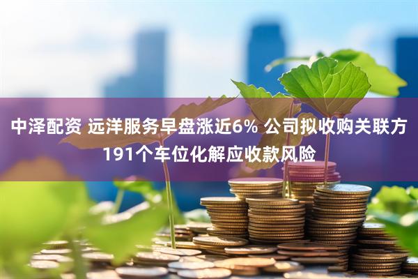 中泽配资 远洋服务早盘涨近6% 公司拟收购关联方191个车位化解应收款风险