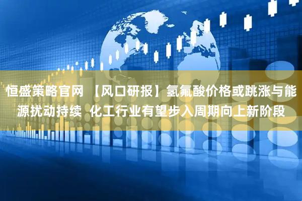 恒盛策略官网 【风口研报】氢氟酸价格或跳涨与能源扰动持续  化工行业有望步入周期向上新阶段