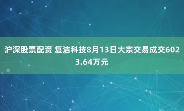 沪深股票配资 复洁科技8月13日大宗交易成交6023.64万元