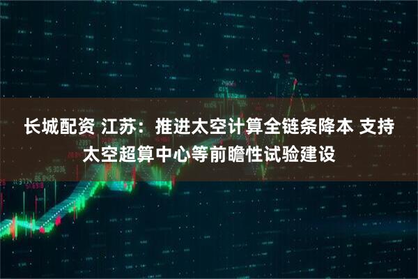 长城配资 江苏：推进太空计算全链条降本 支持太空超算中心等前瞻性试验建设