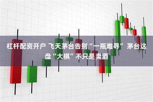 杠杆配资开户 飞天茅台告别“一瓶难寻” 茅台这盘“大棋”不只是卖酒