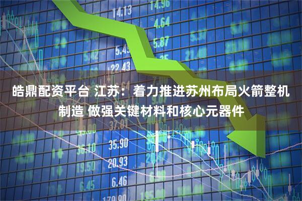 皓鼎配资平台 江苏：着力推进苏州布局火箭整机制造 做强关键材料和核心元器件