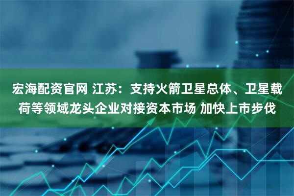 宏海配资官网 江苏：支持火箭卫星总体、卫星载荷等领域龙头企业对接资本市场 加快上市步伐