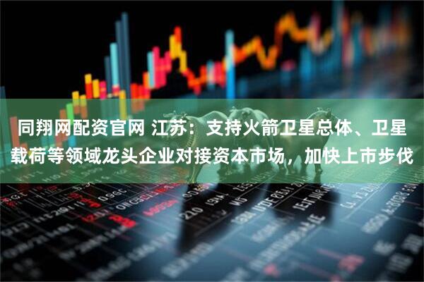 同翔网配资官网 江苏：支持火箭卫星总体、卫星载荷等领域龙头企业对接资本市场，加快上市步伐